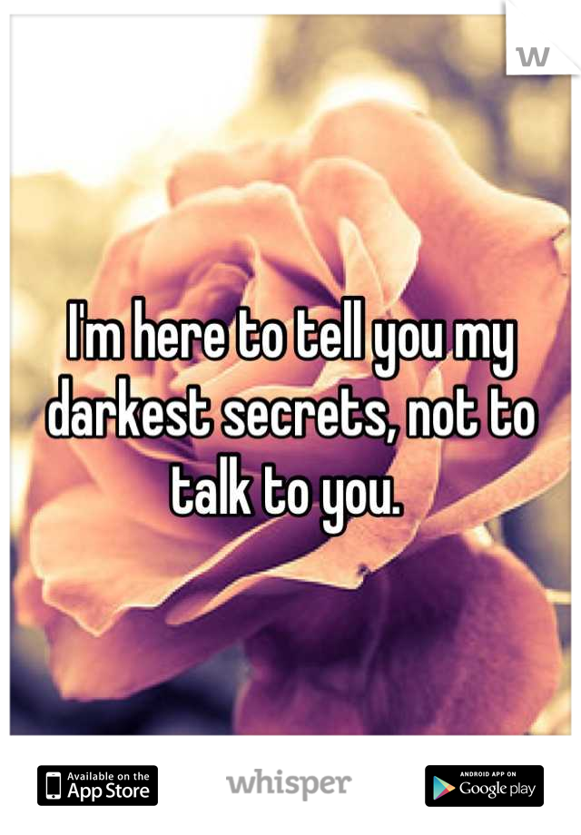 I'm here to tell you my darkest secrets, not to talk to you. 