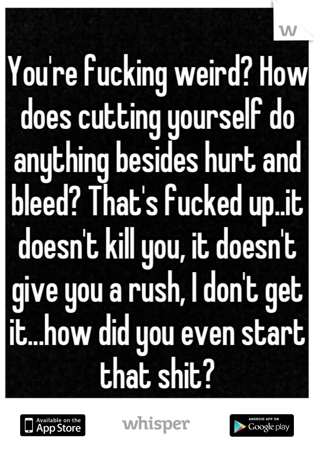 You're fucking weird? How does cutting yourself do anything besides hurt and bleed? That's fucked up..it doesn't kill you, it doesn't give you a rush, I don't get it...how did you even start that shit?