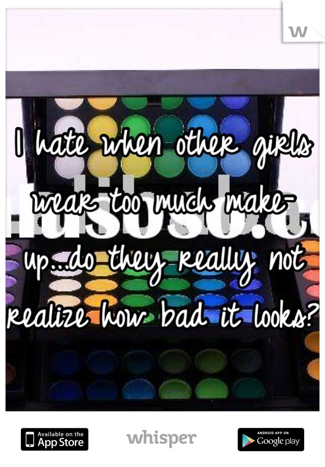 I hate when other girls wear too much make-up...do they really not realize how bad it looks?