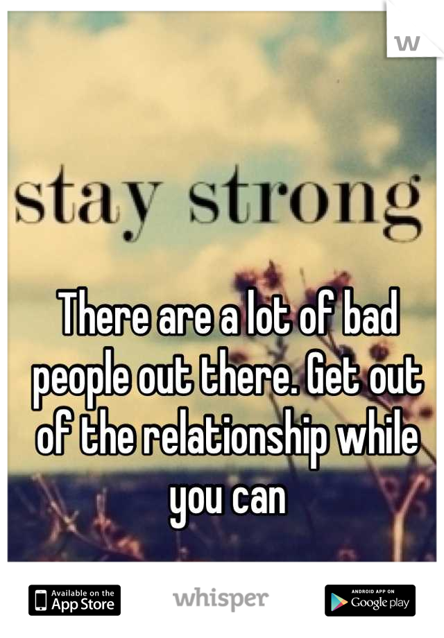 There are a lot of bad people out there. Get out of the relationship while you can