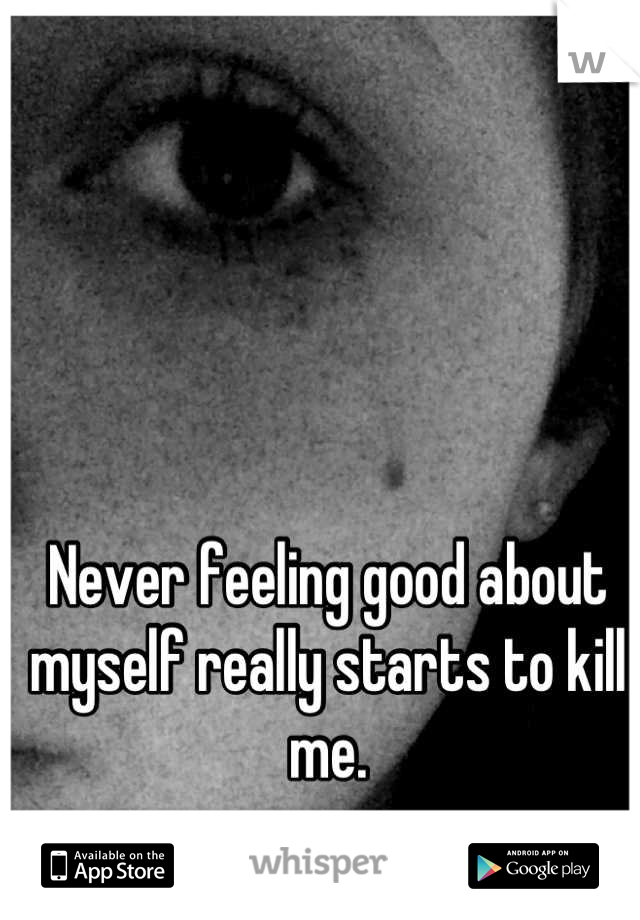 Never feeling good about myself really starts to kill me.
