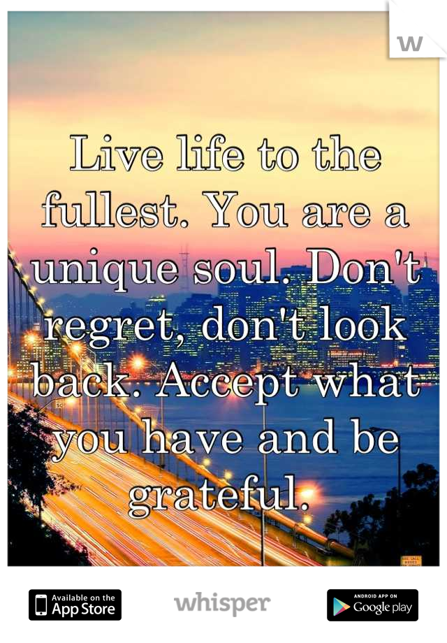 Live life to the fullest. You are a unique soul. Don't regret, don't look back. Accept what you have and be grateful. 