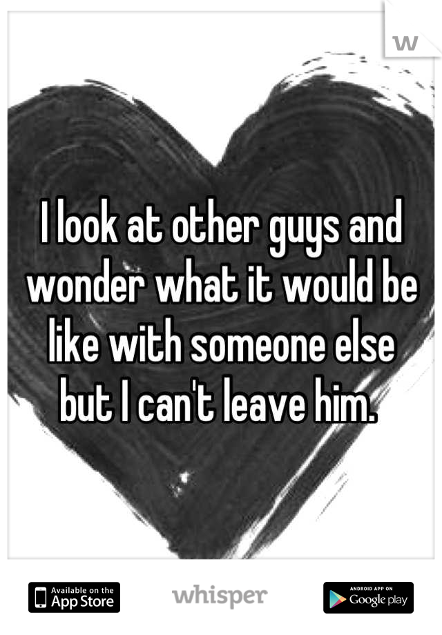 I look at other guys and 
wonder what it would be 
like with someone else 
but I can't leave him. 