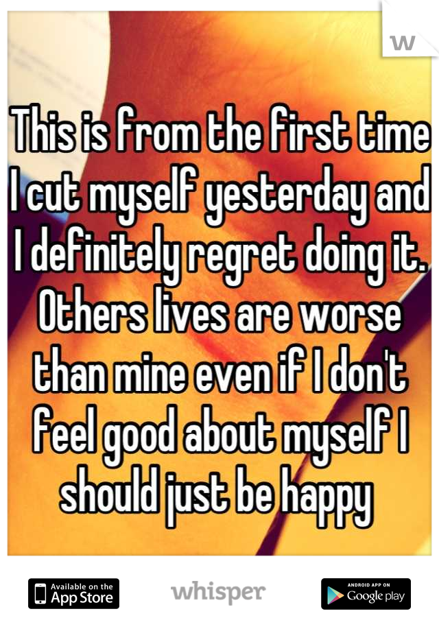 This is from the first time I cut myself yesterday and I definitely regret doing it. Others lives are worse than mine even if I don't feel good about myself I should just be happy 