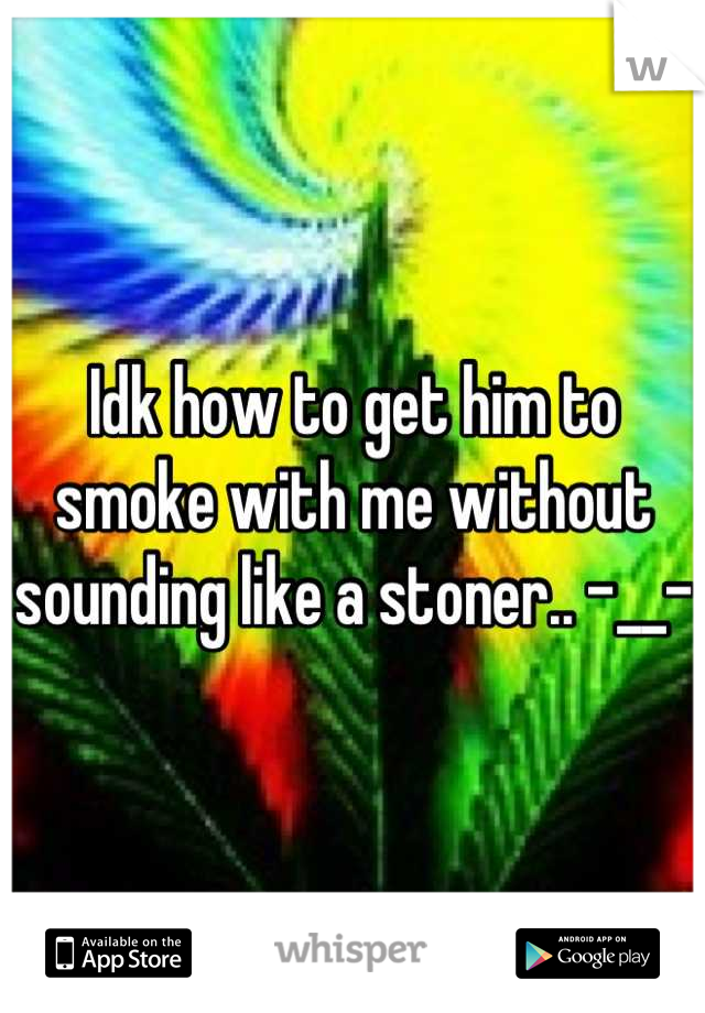 Idk how to get him to smoke with me without sounding like a stoner.. -__-