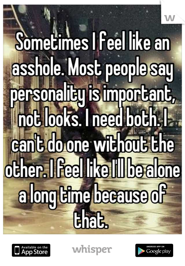 Sometimes I feel like an asshole. Most people say personality is important, not looks. I need both. I can't do one without the other. I feel like I'll be alone a long time because of that. 