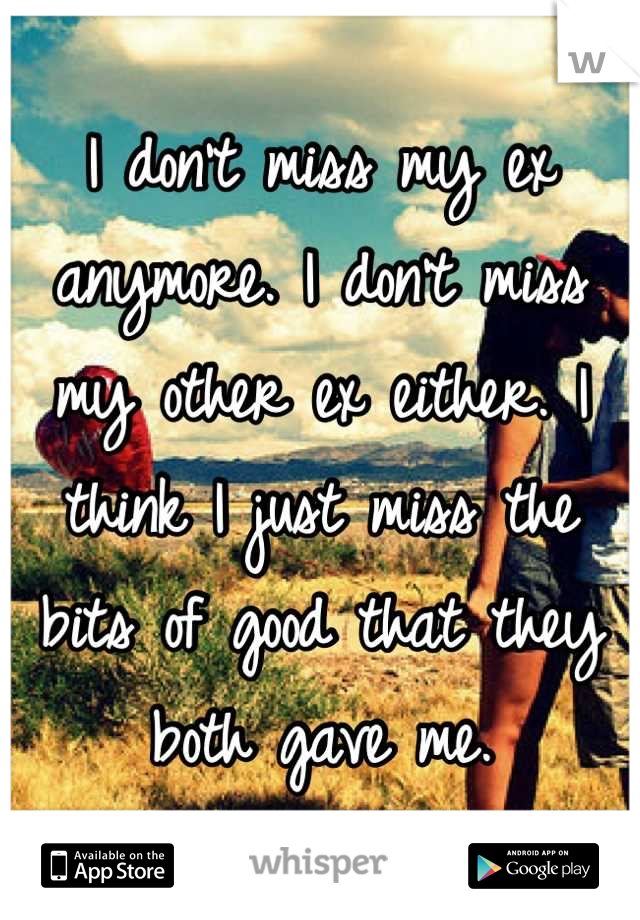 I don't miss my ex anymore. I don't miss my other ex either. I think I just miss the bits of good that they both gave me.