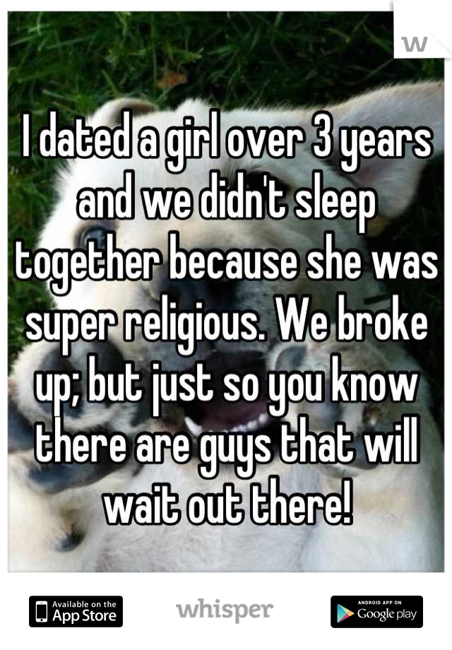 I dated a girl over 3 years and we didn't sleep together because she was super religious. We broke up; but just so you know there are guys that will wait out there!