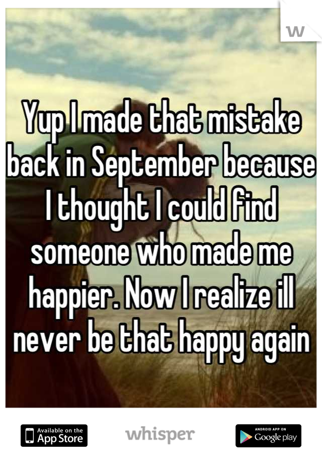 Yup I made that mistake back in September because I thought I could find someone who made me happier. Now I realize ill never be that happy again