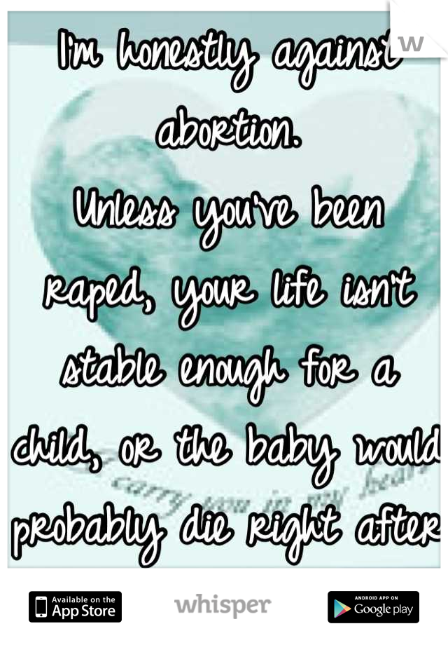 I'm honestly against abortion.
Unless you've been raped, your life isn't stable enough for a child, or the baby would probably die right after birth. 
