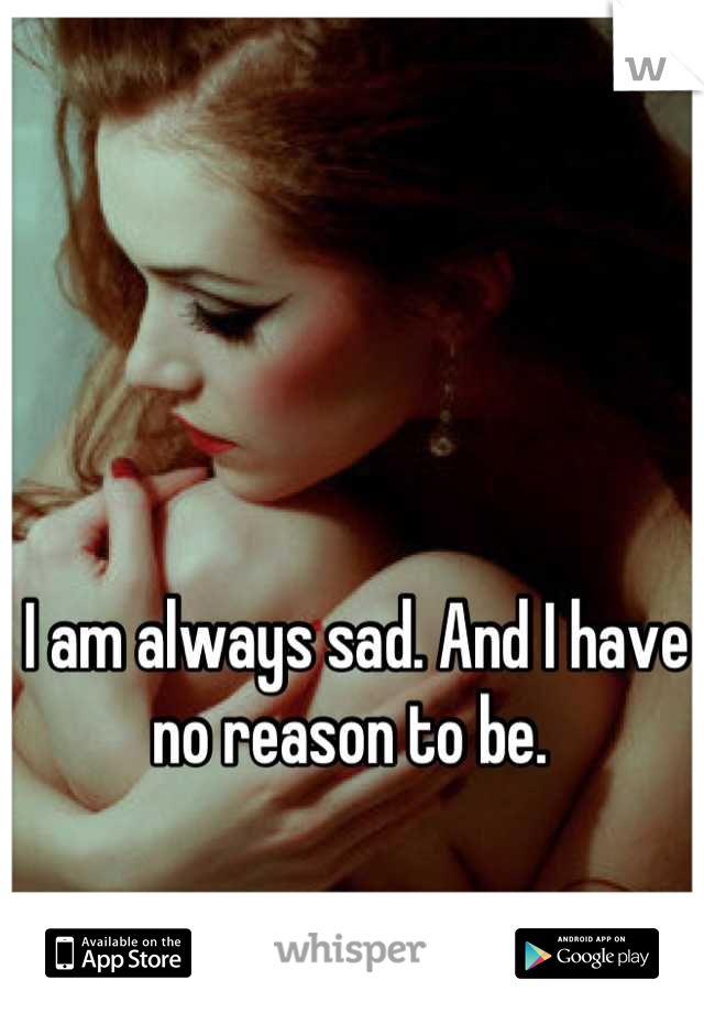 I am always sad. And I have no reason to be. 