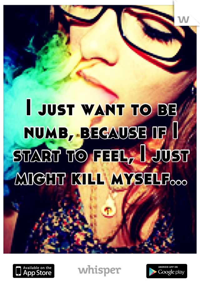 I just want to be numb, because if I start to feel, I just might kill myself...