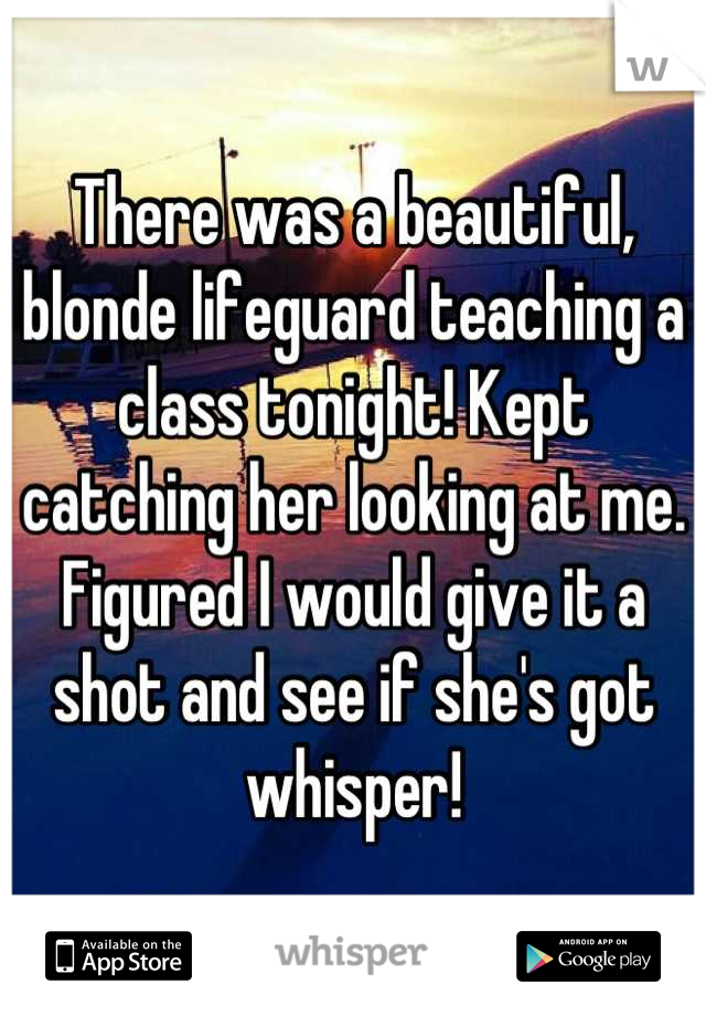 There was a beautiful, blonde lifeguard teaching a class tonight! Kept catching her looking at me. Figured I would give it a shot and see if she's got whisper!
