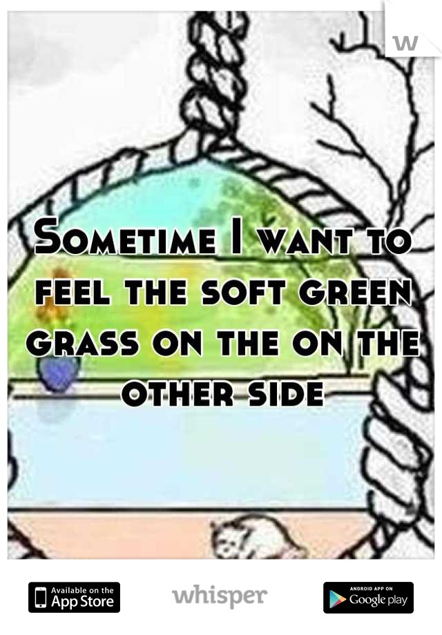 Sometime I want to feel the soft green grass on the on the other side