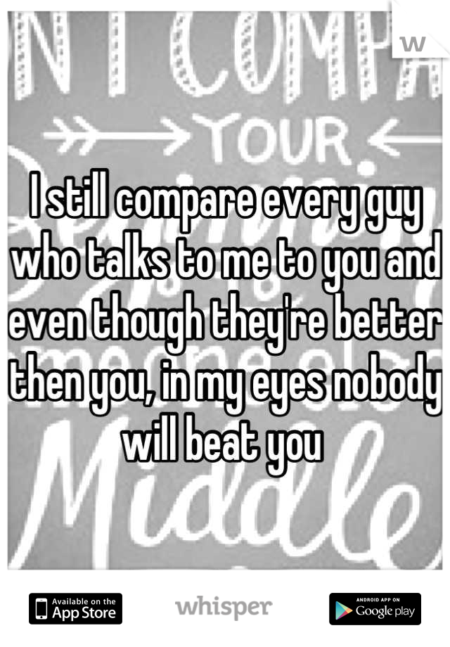 I still compare every guy who talks to me to you and even though they're better then you, in my eyes nobody will beat you 