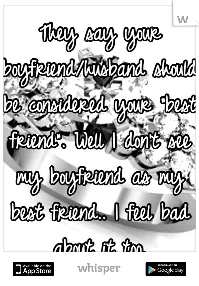 They say your boyfriend/husband should be considered your "best friend". Well I don't see my boyfriend as my best friend.. I feel bad about it too.