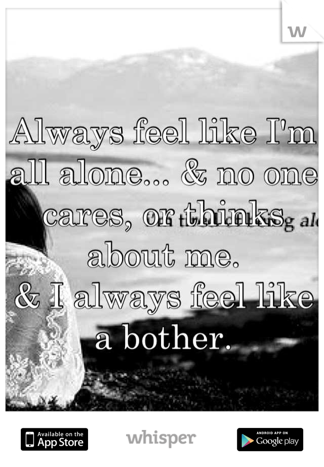 Always feel like I'm all alone... & no one cares, or thinks about me. 
& I always feel like a bother.