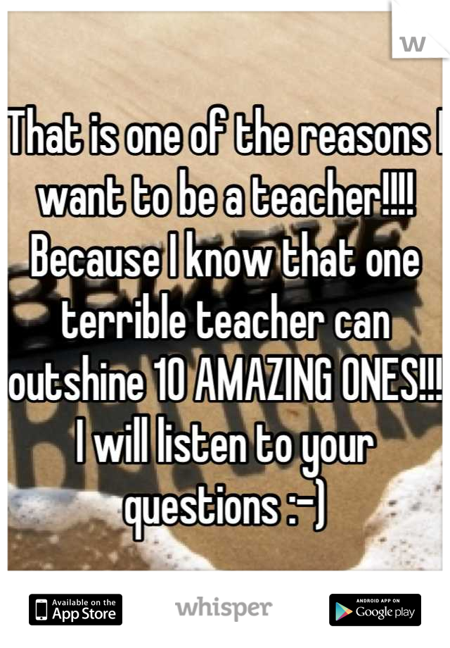 That is one of the reasons I want to be a teacher!!!!  Because I know that one terrible teacher can outshine 10 AMAZING ONES!!!  I will listen to your questions :-)