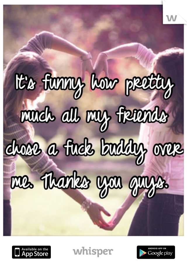 It's funny how pretty much all my friends chose a fuck buddy over me. Thanks you guys. 