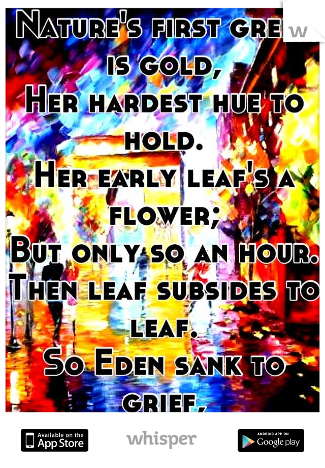 Nature's first green is gold, 
Her hardest hue to hold. 
Her early leaf's a flower; 
But only so an hour. 
Then leaf subsides to leaf. 
So Eden sank to grief, 
So dawn goes down to day. 
Nothing gold can stay. 
