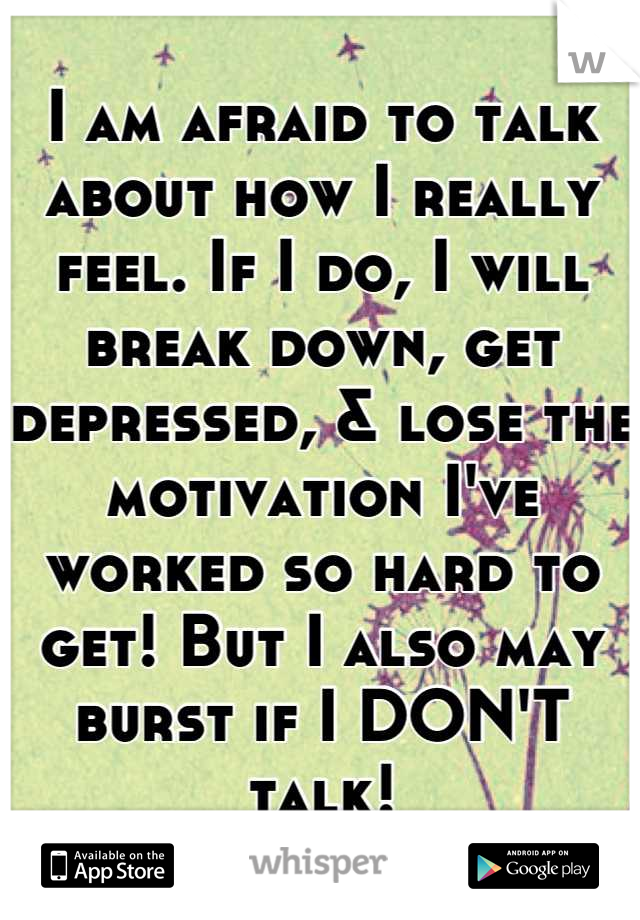 I am afraid to talk about how I really feel. If I do, I will break down, get depressed, & lose the motivation I've worked so hard to get! But I also may burst if I DON'T talk!