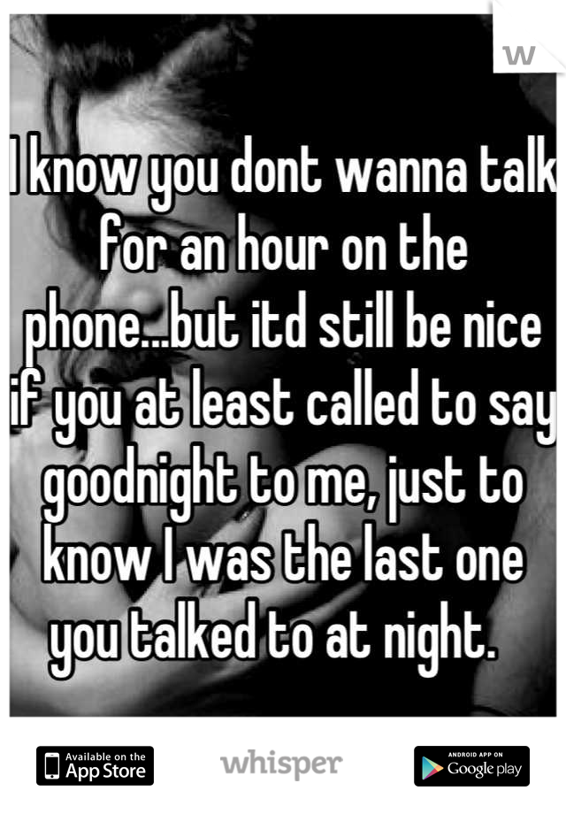 I know you dont wanna talk for an hour on the phone...but itd still be nice if you at least called to say goodnight to me, just to know I was the last one you talked to at night.  