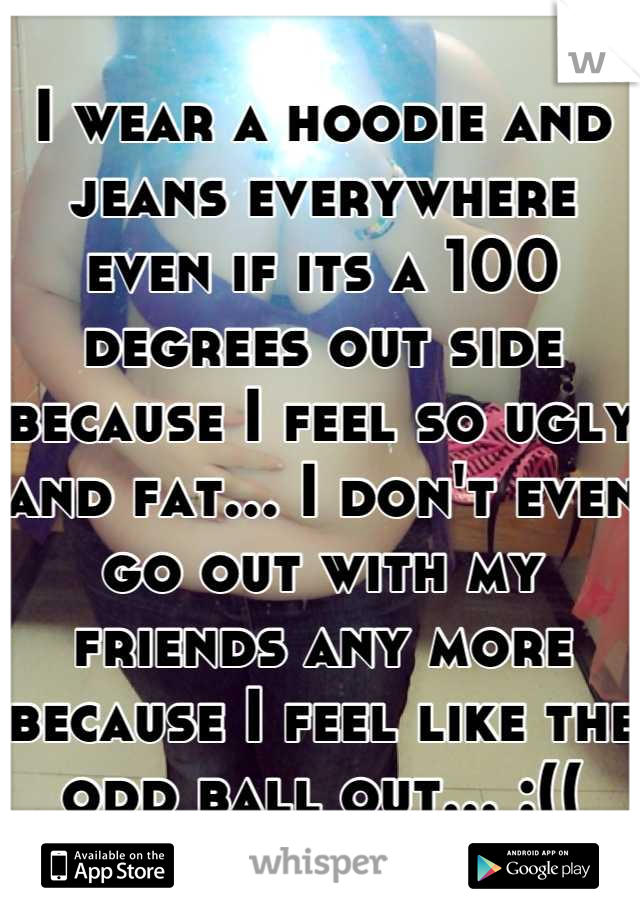I wear a hoodie and jeans everywhere even if its a 100 degrees out side because I feel so ugly and fat... I don't even go out with my friends any more because I feel like the odd ball out... :((