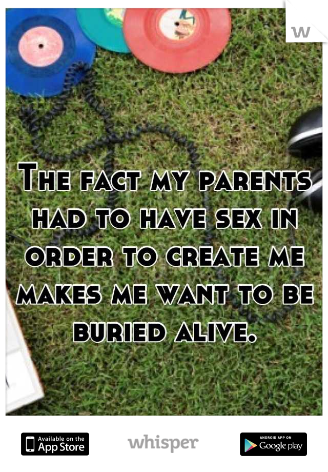 The fact my parents had to have sex in order to create me makes me want to be buried alive.