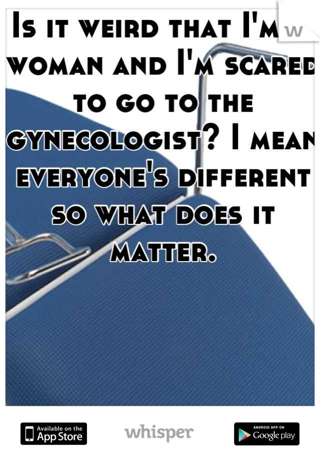 Is it weird that I'm  a woman and I'm scared to go to the gynecologist? I mean everyone's different so what does it matter.