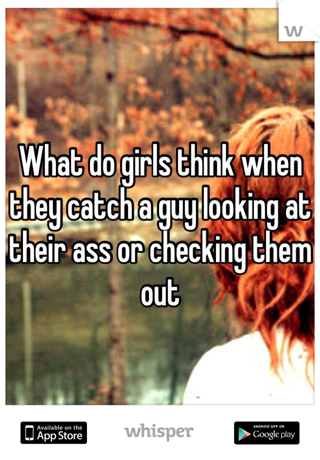 What do girls think when they catch a guy looking at their ass or checking them out