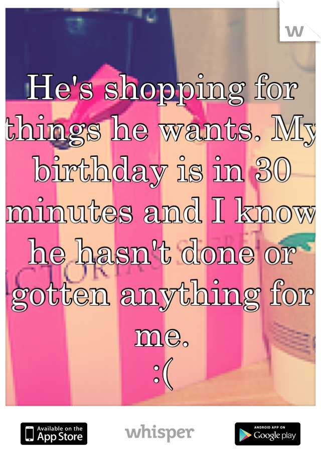 He's shopping for things he wants. My birthday is in 30 minutes and I know he hasn't done or gotten anything for me.
 :( 