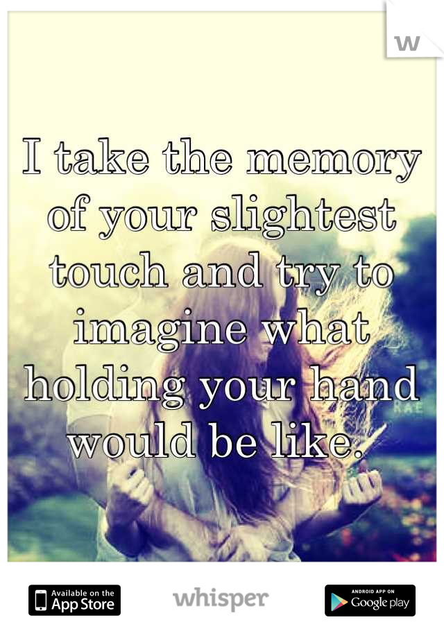 I take the memory of your slightest touch and try to imagine what holding your hand would be like. 