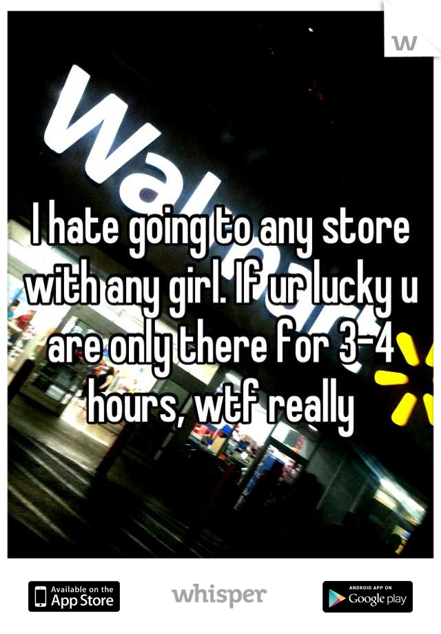 I hate going to any store with any girl. If ur lucky u are only there for 3-4 hours, wtf really