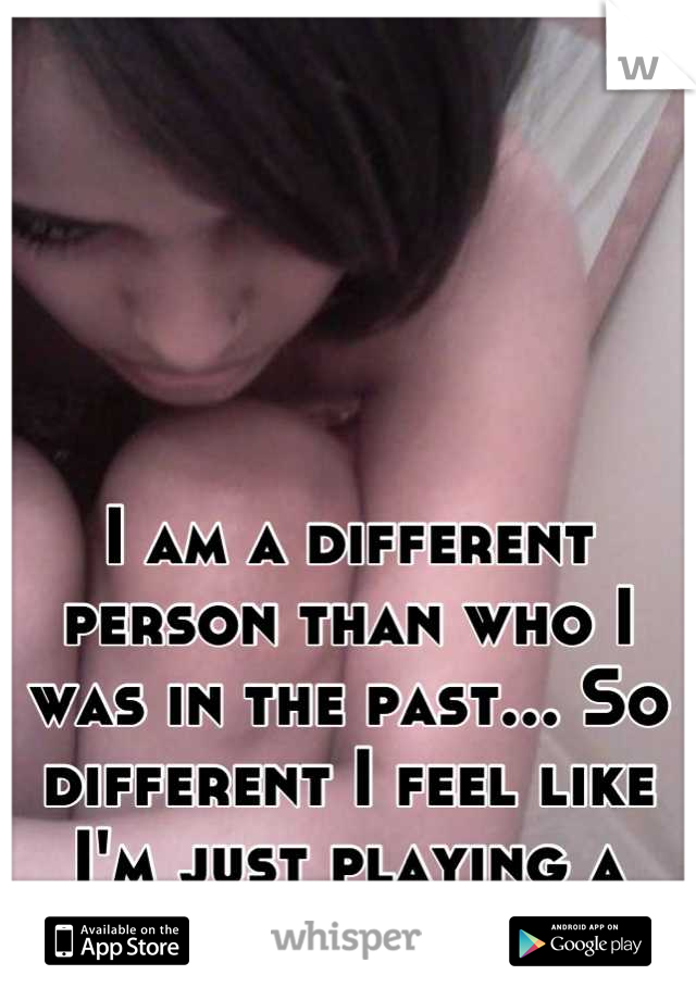 I am a different person than who I was in the past... So different I feel like I'm just playing a part. 