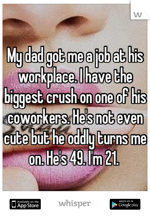 My dad got me a job at his workplace. I have the biggest crush on one of his coworkers. He's not even cute but he oddly turns me on. He's 49. I'm 21. 