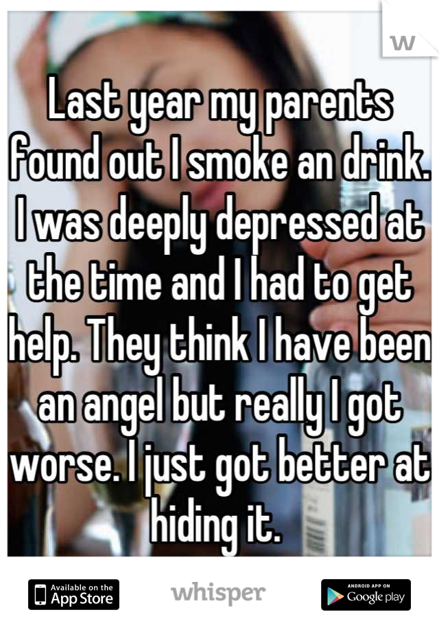 Last year my parents found out I smoke an drink. I was deeply depressed at the time and I had to get help. They think I have been an angel but really I got worse. I just got better at hiding it. 