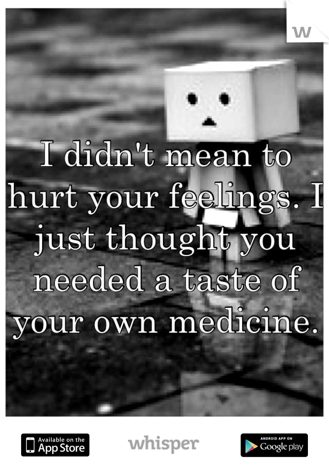 I didn't mean to hurt your feelings. I just thought you needed a taste of your own medicine.
