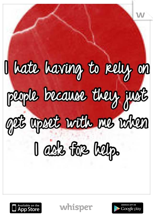 I hate having to rely on people because they just get upset with me when I ask for help.