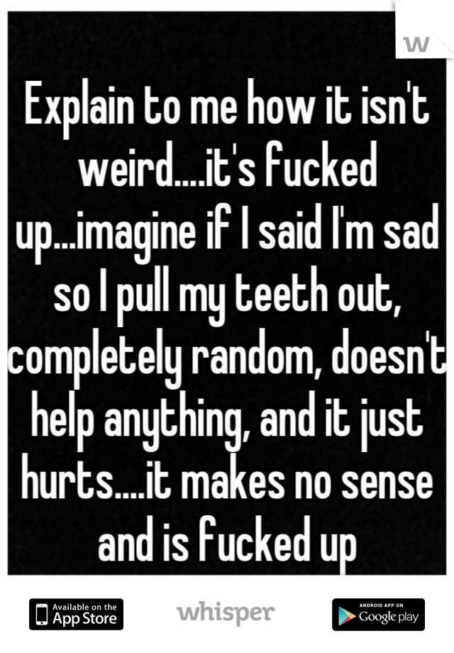 Explain to me how it isn't weird....it's fucked up...imagine if I said I'm sad so I pull my teeth out, completely random, doesn't help anything, and it just hurts....it makes no sense and is fucked up