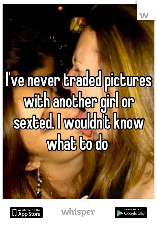 I've never traded pictures with another girl or sexted. I wouldn't know what to do 