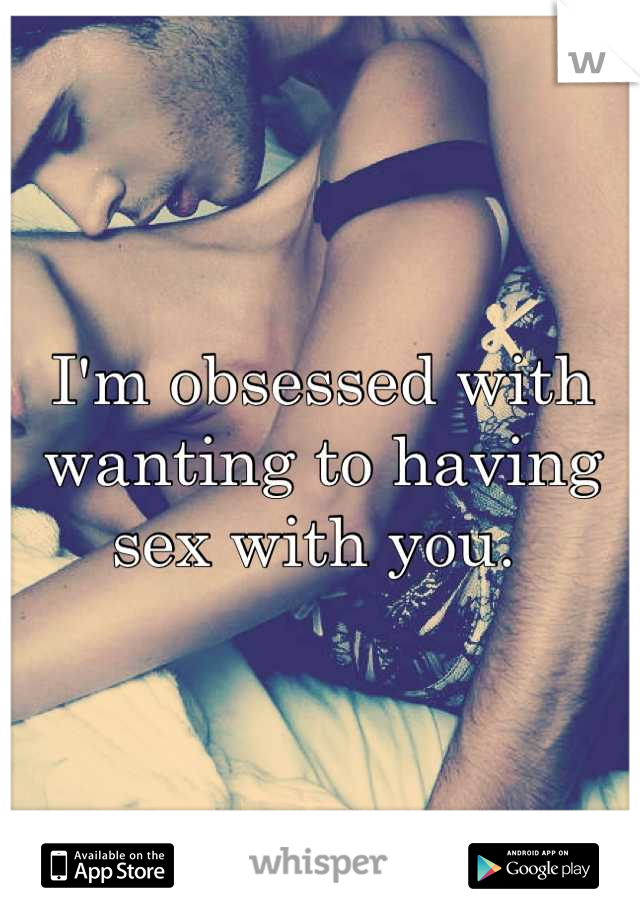 I'm obsessed with wanting to having sex with you. 