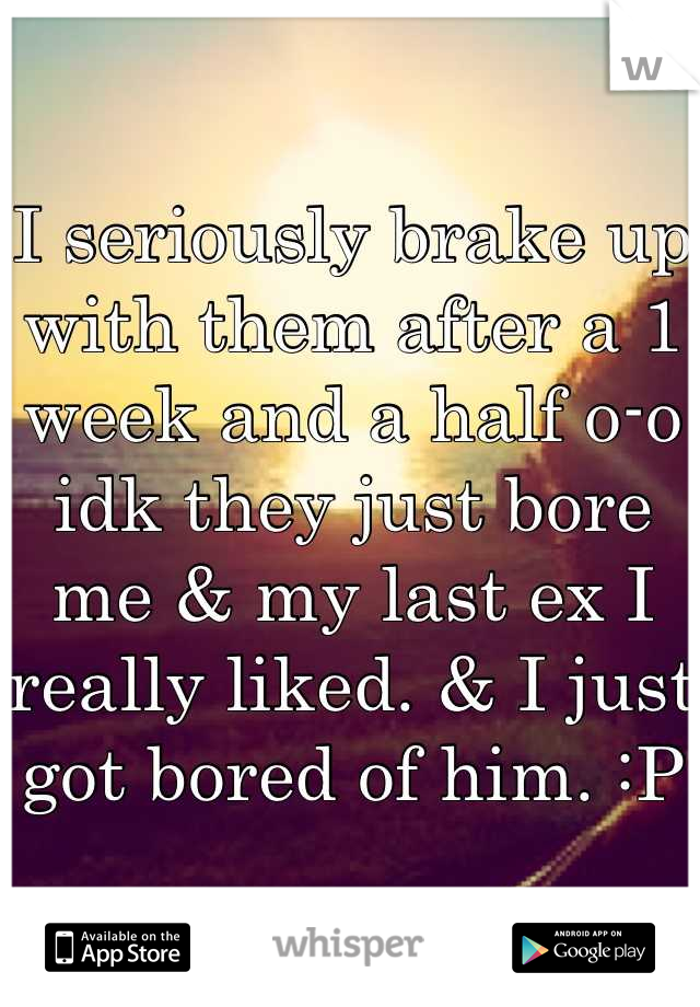 I seriously brake up with them after a 1 week and a half o-o idk they just bore me & my last ex I really liked. & I just got bored of him. :P