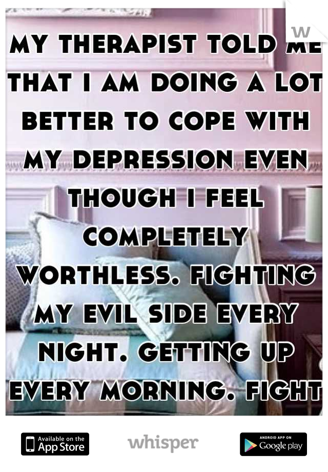 my therapist told me that i am doing a lot better to cope with my depression even though i feel completely worthless. fighting my evil side every night. getting up every morning. fight through the day.