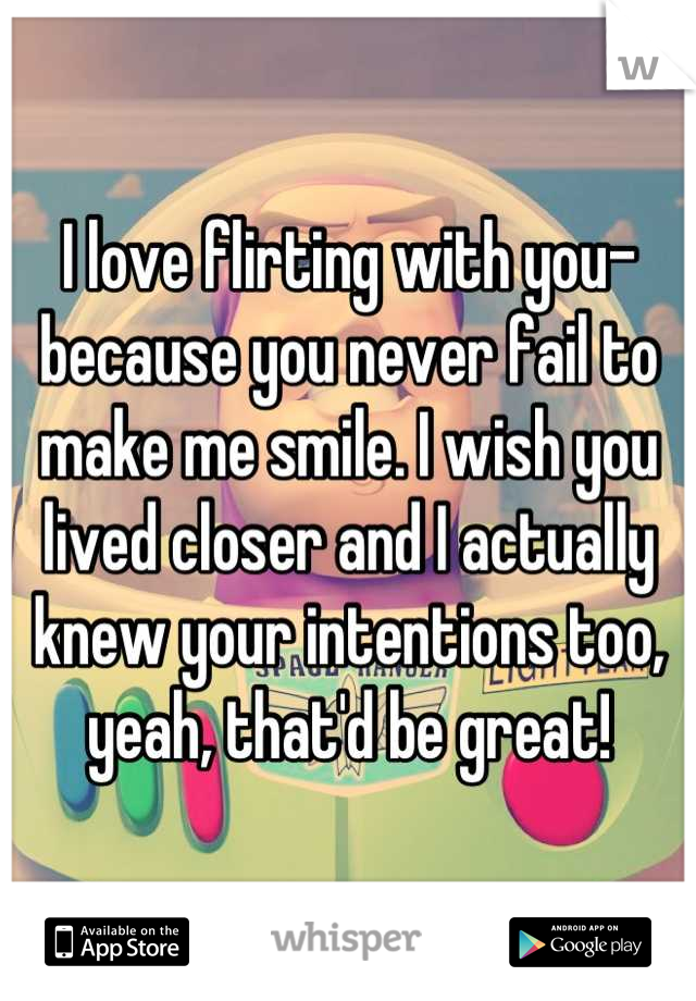 I love flirting with you- because you never fail to make me smile. I wish you lived closer and I actually knew your intentions too, yeah, that'd be great!