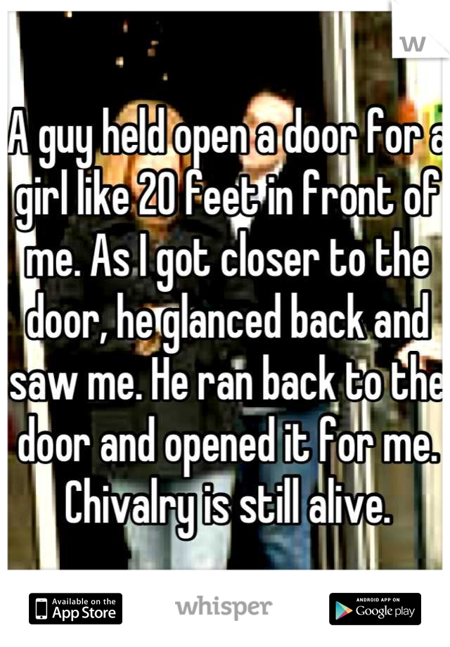 A guy held open a door for a girl like 20 feet in front of me. As I got closer to the door, he glanced back and saw me. He ran back to the door and opened it for me. Chivalry is still alive.