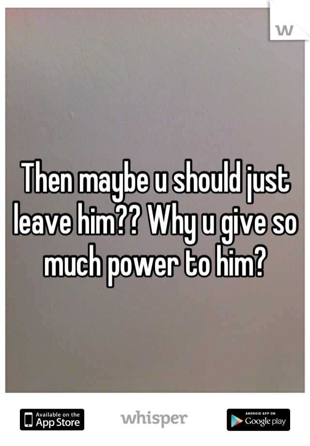 Then maybe u should just leave him?? Why u give so much power to him?