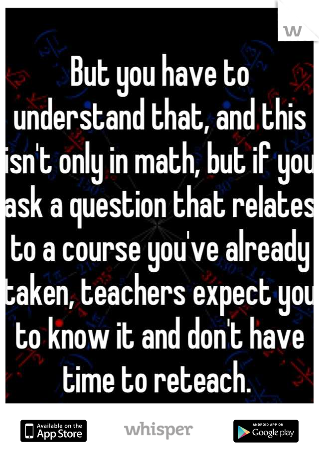 But you have to understand that, and this isn't only in math, but if you ask a question that relates to a course you've already taken, teachers expect you to know it and don't have time to reteach. 