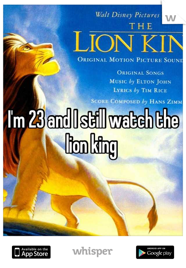 I'm 23 and I still watch the lion king 