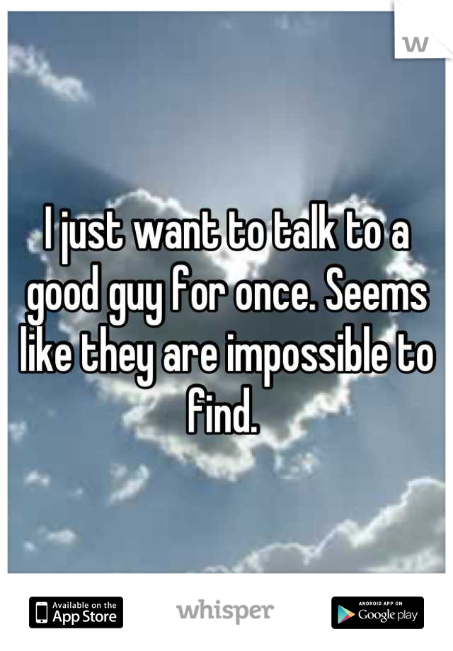 I just want to talk to a good guy for once. Seems like they are impossible to find. 
