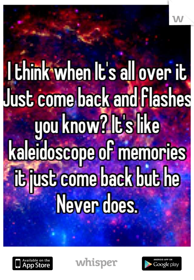 I think when It's all over it Just come back and flashes you know? It's like kaleidoscope of memories it just come back but he Never does.